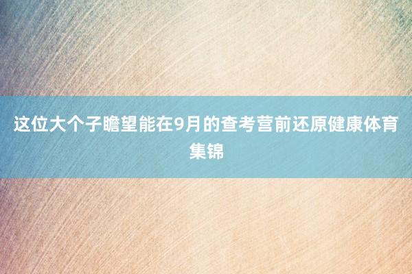 这位大个子瞻望能在9月的查考营前还原健康体育集锦