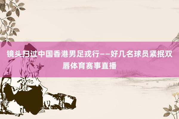 镜头扫过中国香港男足戎行——好几名球员紧抿双唇体育赛事直播