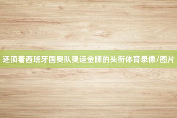 还顶着西班牙国奥队奥运金牌的头衔体育录像/图片
