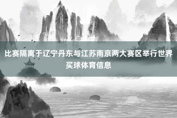 比赛隔离于辽宁丹东与江苏南京两大赛区举行世界买球体育信息