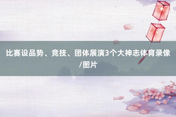 比赛设品势、竞技、团体展演3个大神志体育录像/图片