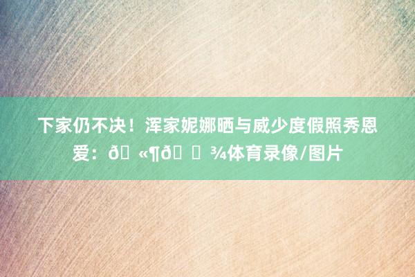 下家仍不决！浑家妮娜晒与威少度假照秀恩爱：🫶🏾体育录像/图片