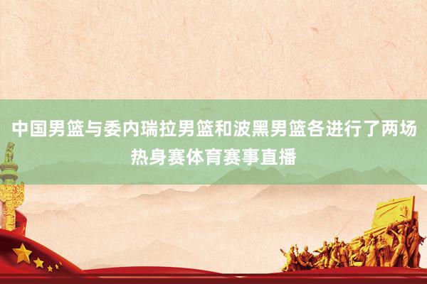 中国男篮与委内瑞拉男篮和波黑男篮各进行了两场热身赛体育赛事直