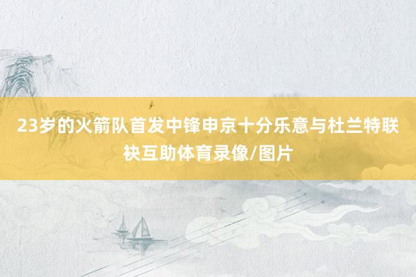 23岁的火箭队首发中锋申京十分乐意与杜兰特联袂互助体育录像/图片