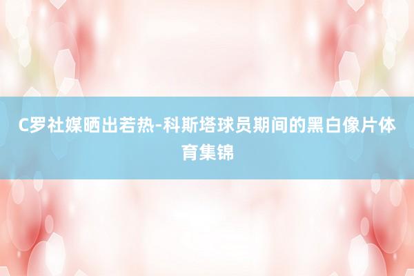 C罗社媒晒出若热-科斯塔球员期间的黑白像片体育集锦