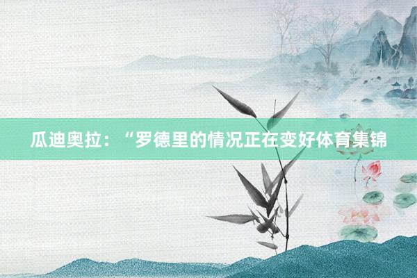 瓜迪奥拉：“罗德里的情况正在变好体育集锦