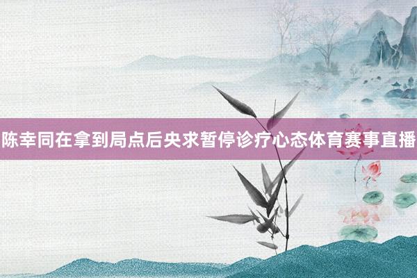 陈幸同在拿到局点后央求暂停诊疗心态体育赛事直播
