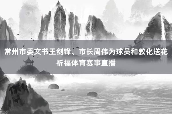 常州市委文书王剑锋、市长周伟为球员和教化送花祈福体育赛事直播