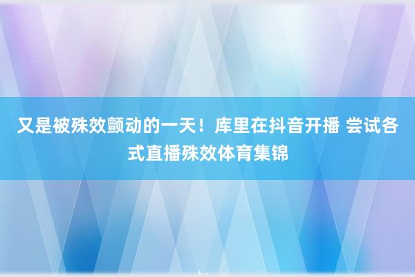 又是被殊效颤动的一天！库里在抖音开播 尝试各式直播殊效体育集锦