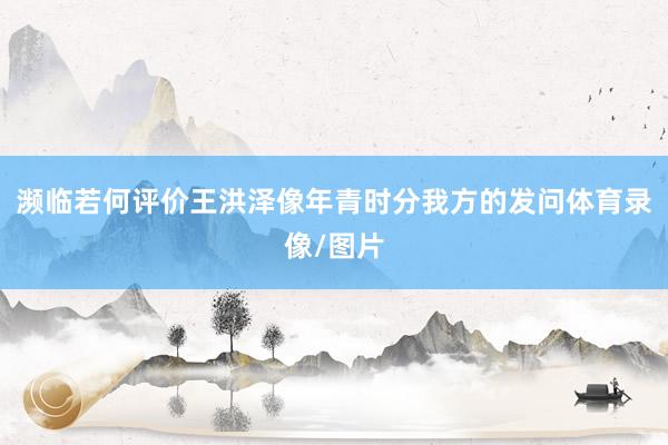 濒临若何评价王洪泽像年青时分我方的发问体育录像/图片