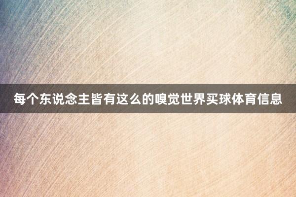 每个东说念主皆有这么的嗅觉世界买球体育信息