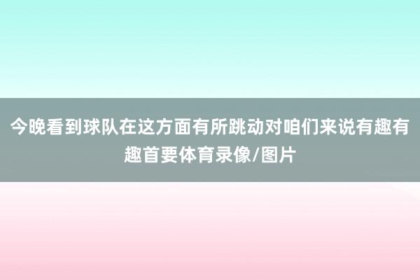 今晚看到球队在这方面有所跳动对咱们来说有趣有趣首要体育录像/