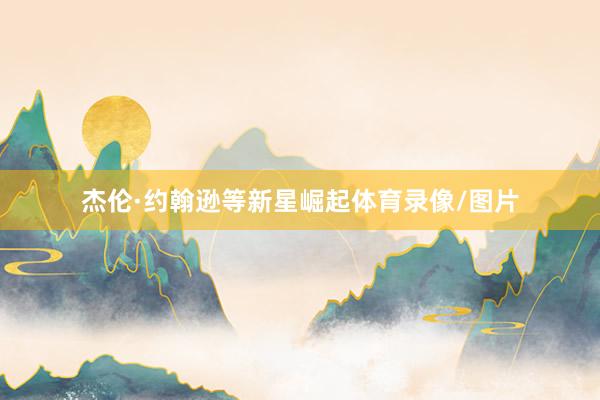 杰伦·约翰逊等新星崛起体育录像/图片