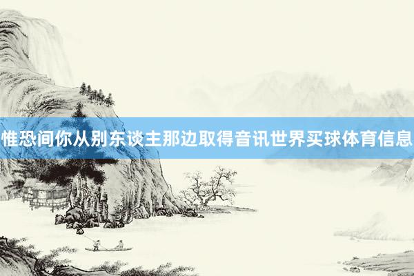 惟恐间你从别东谈主那边取得音讯世界买球体育信息