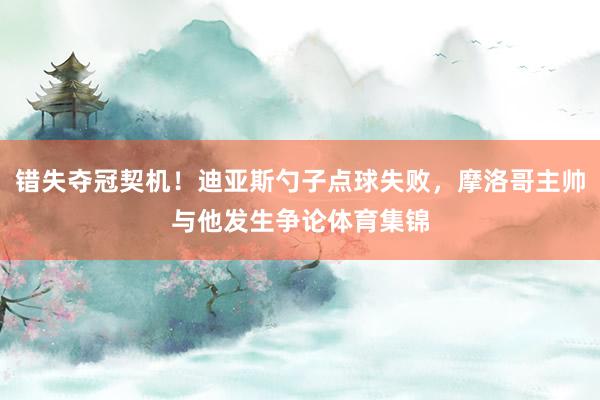 错失夺冠契机！迪亚斯勺子点球失败，摩洛哥主帅与他发生争论体育集锦