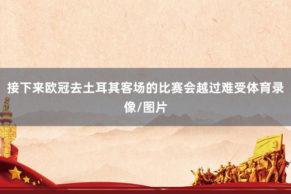 接下来欧冠去土耳其客场的比赛会越过难受体育录像/图片