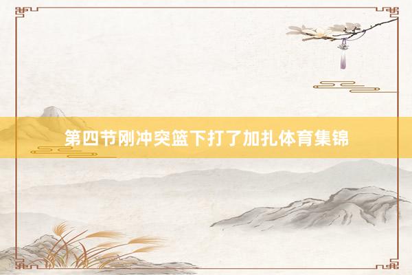 第四节刚冲突篮下打了加扎体育集锦