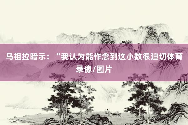 马祖拉暗示：“我认为能作念到这小数很迫切体育录像/图片