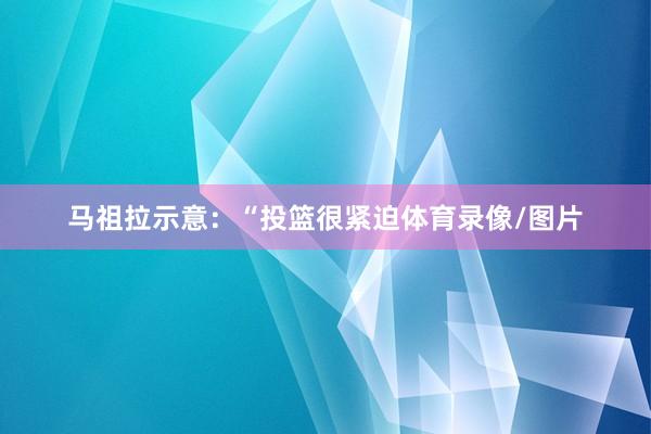 马祖拉示意：“投篮很紧迫体育录像/图片