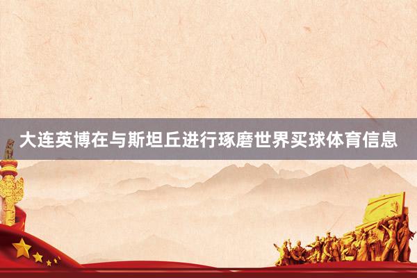 大连英博在与斯坦丘进行琢磨世界买球体育信息