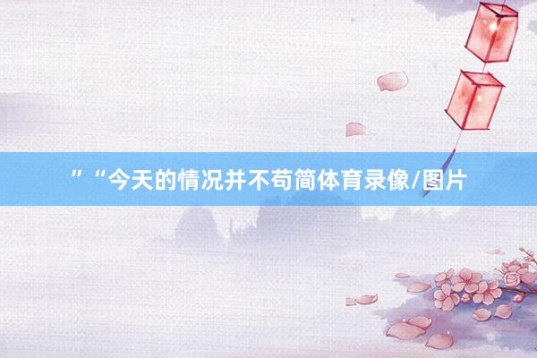 ”“今天的情况并不苟简体育录像/图片