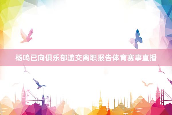 杨鸣已向俱乐部递交离职报告体育赛事直播