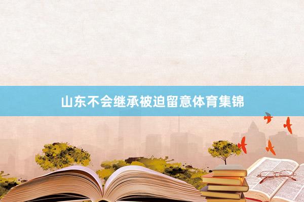 山东不会继承被迫留意体育集锦
