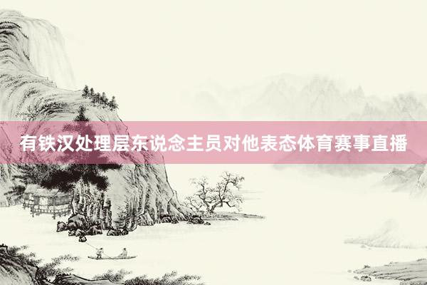 有铁汉处理层东说念主员对他表态体育赛事直播