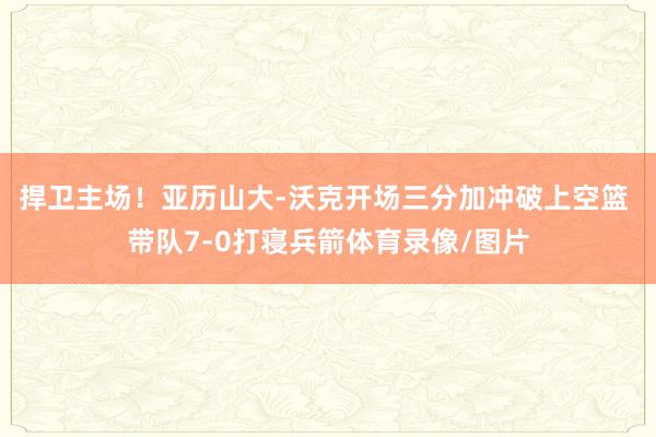 捍卫主场！亚历山大-沃克开场三分加冲破上空篮 带队7-0打寝兵箭体育录像/图片