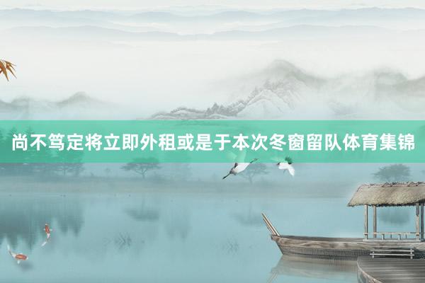 尚不笃定将立即外租或是于本次冬窗留队体育集锦