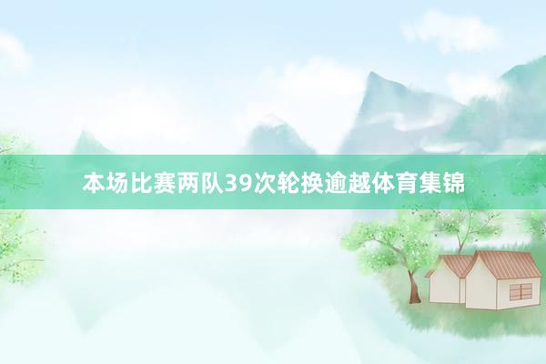 本场比赛两队39次轮换逾越体育集锦