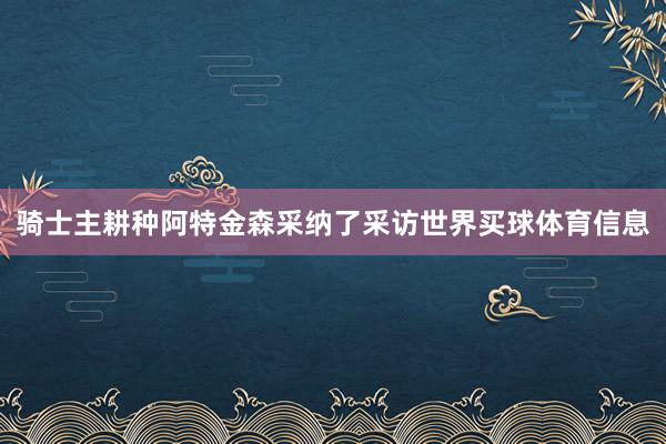 骑士主耕种阿特金森采纳了采访世界买球体育信息