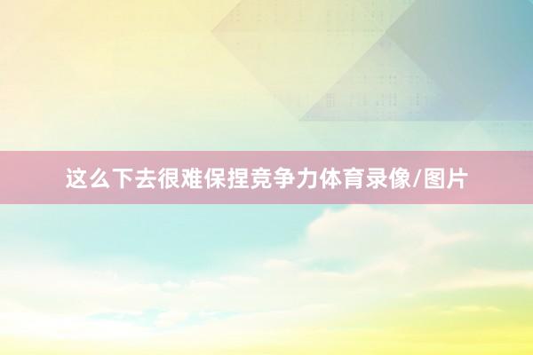 这么下去很难保捏竞争力体育录像/图片