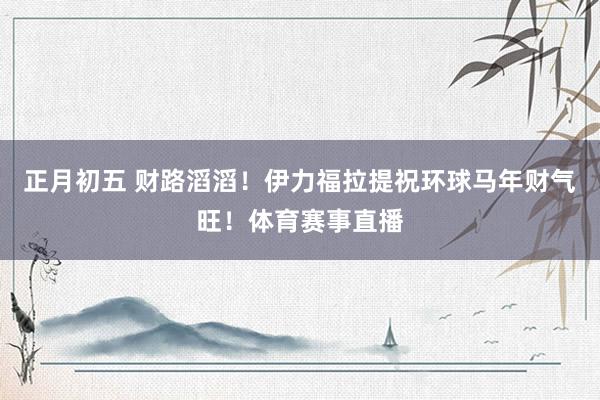 正月初五 财路滔滔！伊力福拉提祝环球马年财气旺！体育赛事直播