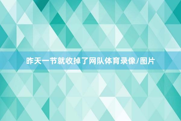 昨天一节就收掉了网队体育录像/图片