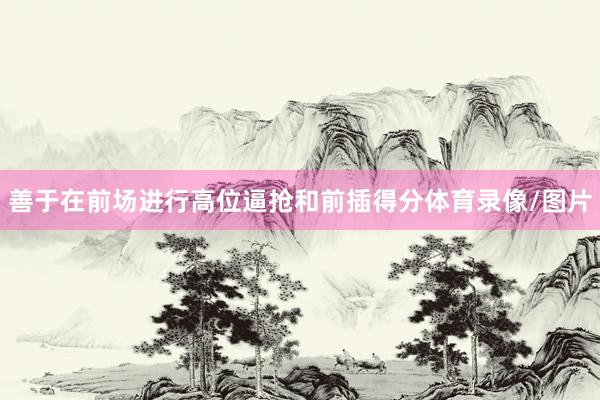 善于在前场进行高位逼抢和前插得分体育录像/图片