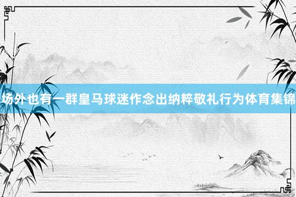 场外也有一群皇马球迷作念出纳粹敬礼行为体育集锦