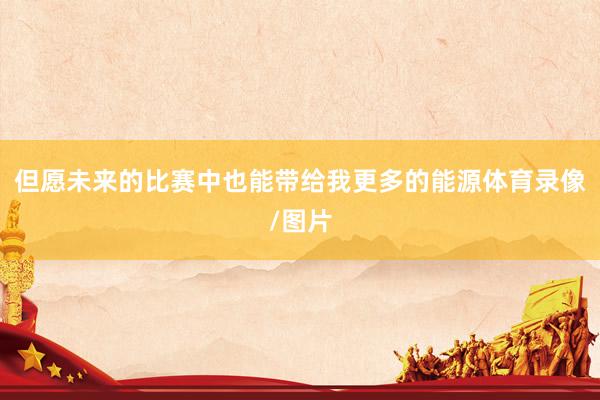 但愿未来的比赛中也能带给我更多的能源体育录像/图片