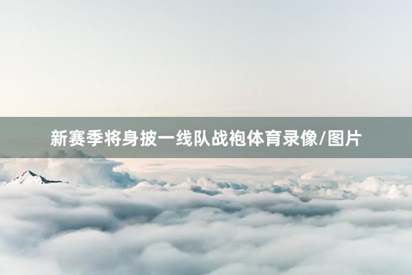 新赛季将身披一线队战袍体育录像/图片