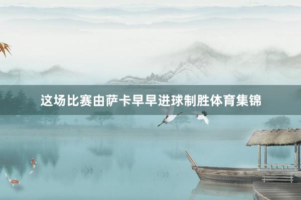 这场比赛由萨卡早早进球制胜体育集锦