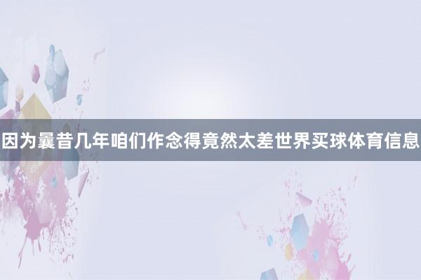 因为曩昔几年咱们作念得竟然太差世界买球体育信息