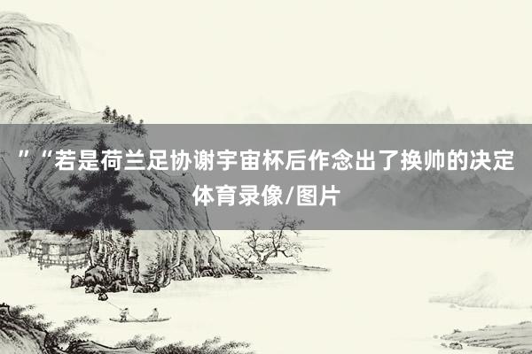 ”“若是荷兰足协谢宇宙杯后作念出了换帅的决定体育录像/图片