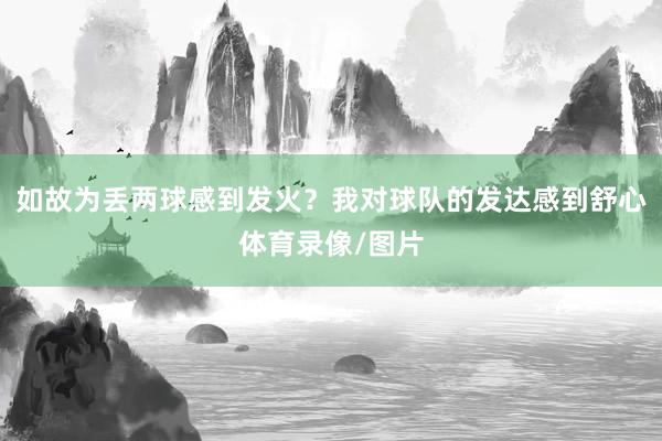 如故为丢两球感到发火？我对球队的发达感到舒心体育录像/图片