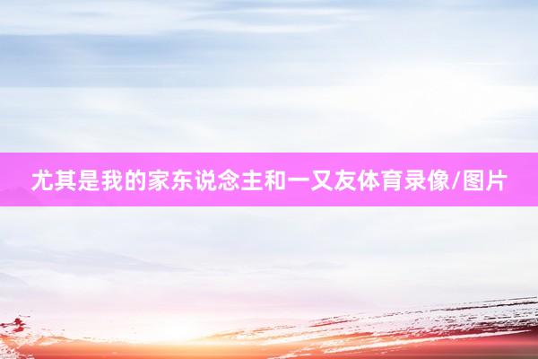 尤其是我的家东说念主和一又友体育录像/图片