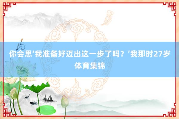 你会思‘我准备好迈出这一步了吗？’我那时27岁体育集锦