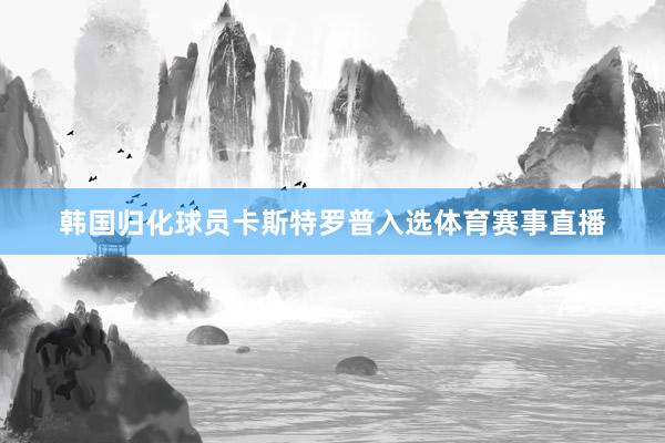 韩国归化球员卡斯特罗普入选体育赛事直播