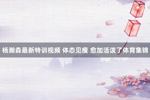 杨瀚森最新特训视频 体态见瘦 愈加活泼了体育集锦