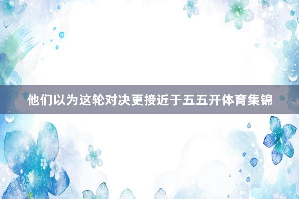 他们以为这轮对决更接近于五五开体育集锦
