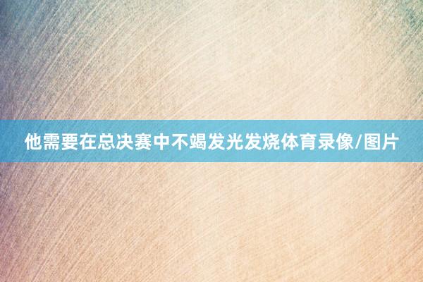 他需要在总决赛中不竭发光发烧体育录像/图片