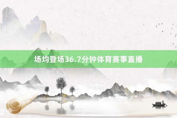 场均登场36.7分钟体育赛事直播